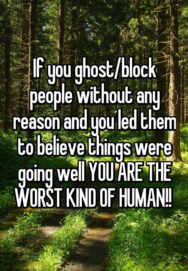 If you ghost/block people without any reason and you led them to believe things were going well YOU ARE THE WORST KIND OF HUMAN!! 