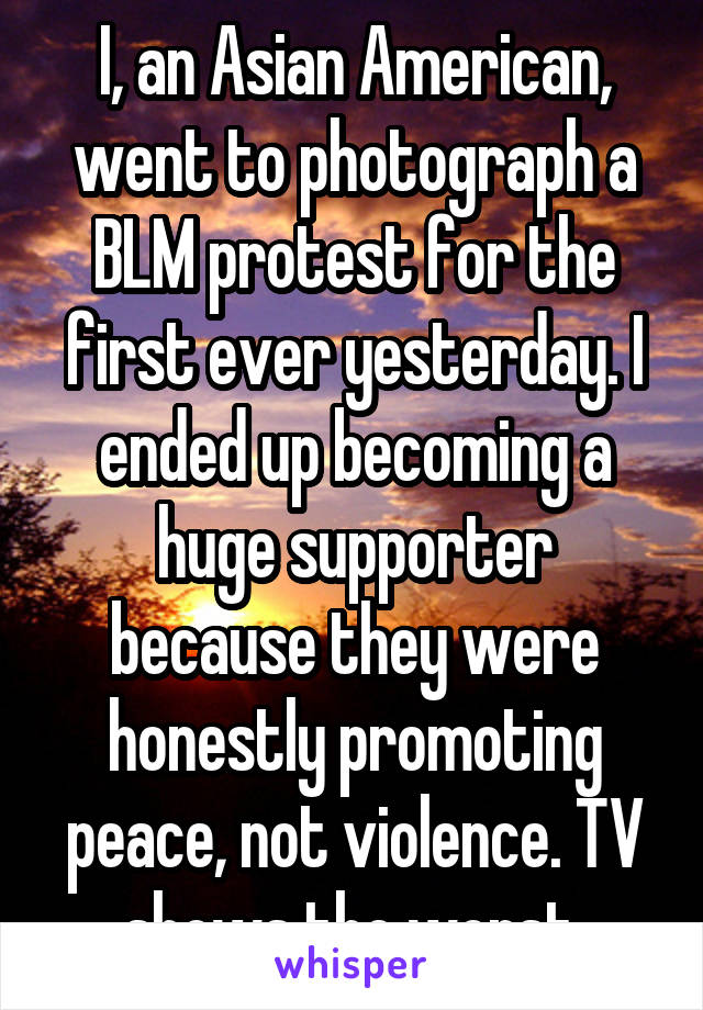I, an Asian American, went to photograph a BLM protest for the first ever yesterday. I ended up becoming a huge supporter because they were honestly promoting peace, not violence. TV shows the worst.