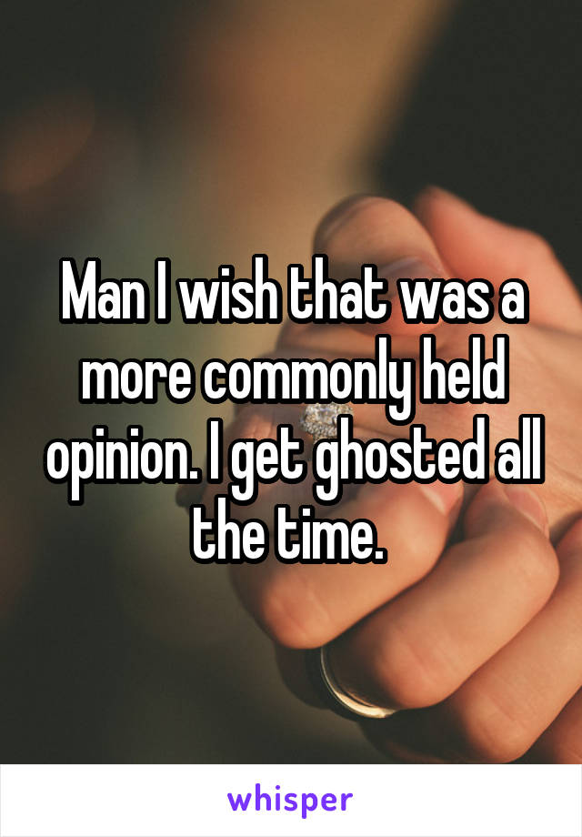 Man I wish that was a more commonly held opinion. I get ghosted all the time. 