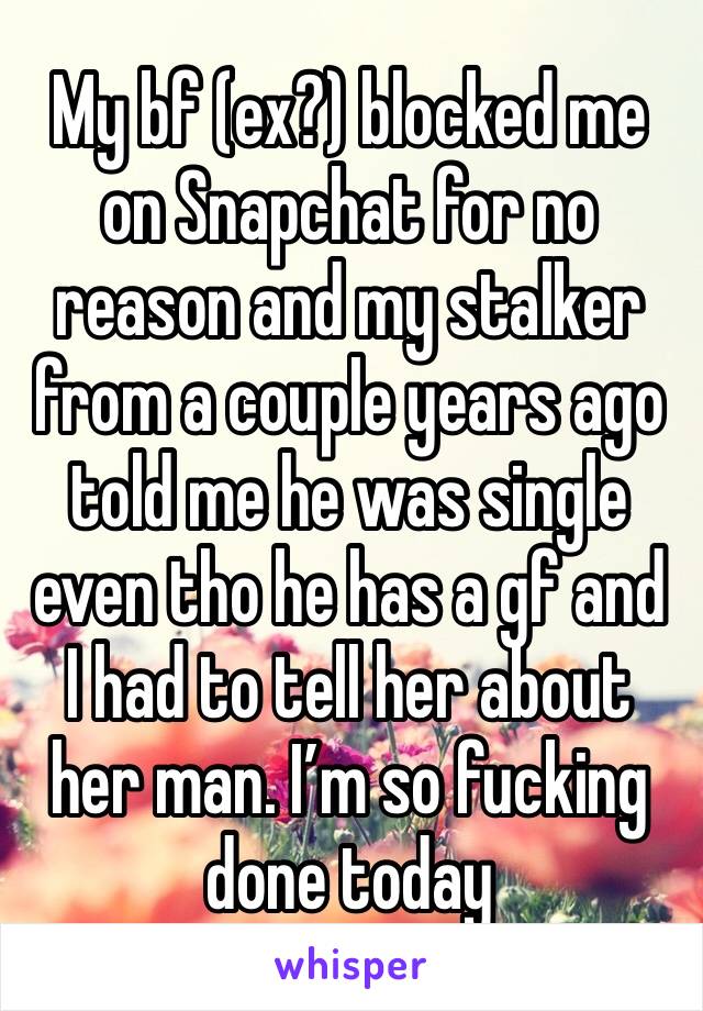 My bf (ex?) blocked me on Snapchat for no reason and my stalker from a couple years ago told me he was single even tho he has a gf and I had to tell her about her man. I’m so fucking done today