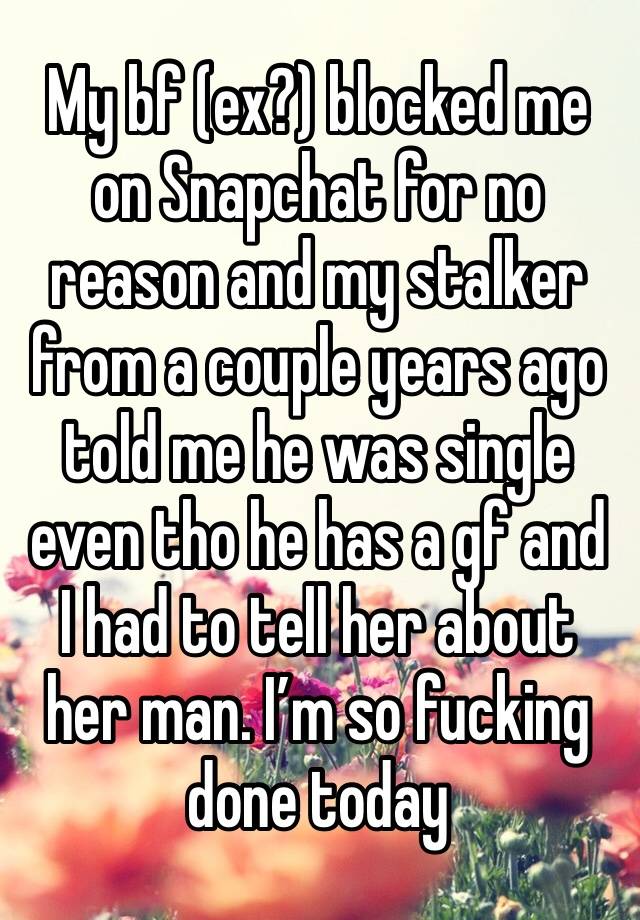 My bf (ex?) blocked me on Snapchat for no reason and my stalker from a couple years ago told me he was single even tho he has a gf and I had to tell her about her man. I’m so fucking done today