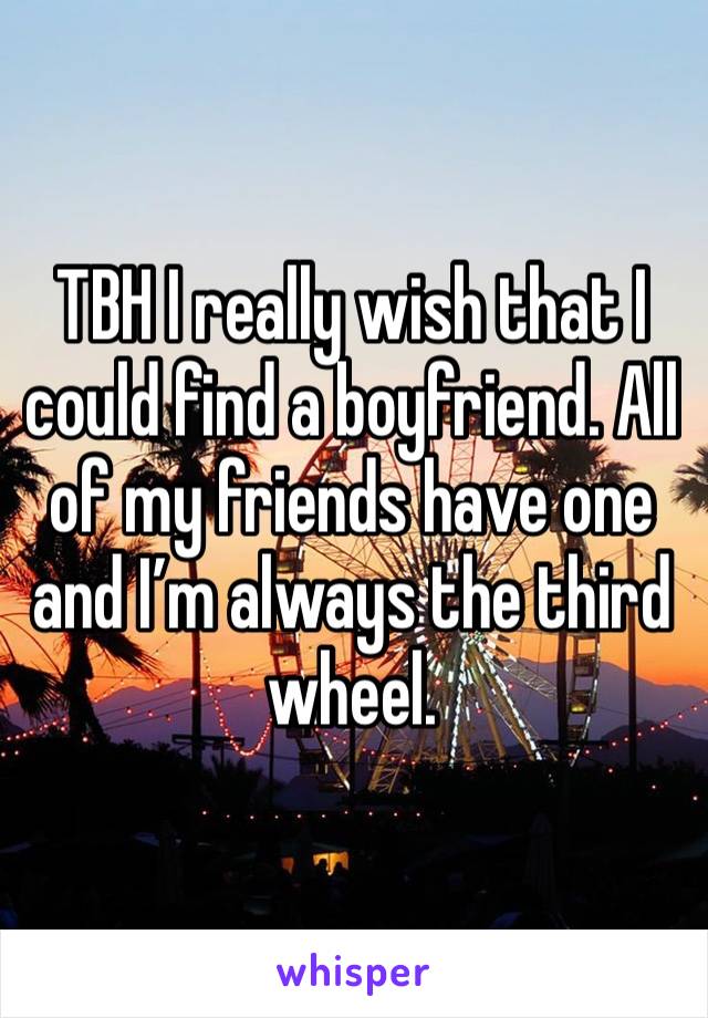 TBH I really wish that I could find a boyfriend. All of my friends have one and I’m always the third wheel. 