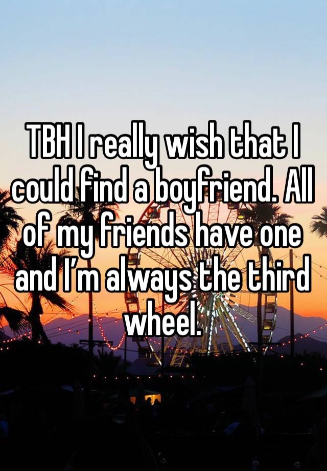 TBH I really wish that I could find a boyfriend. All of my friends have one and I’m always the third wheel. 