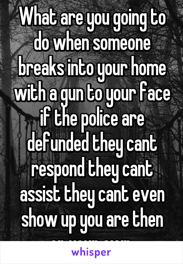 What are you going to do when someone breaks into your home with a gun to your face if the police are defunded they cant respond they cant assist they cant even show up you are then on your own 