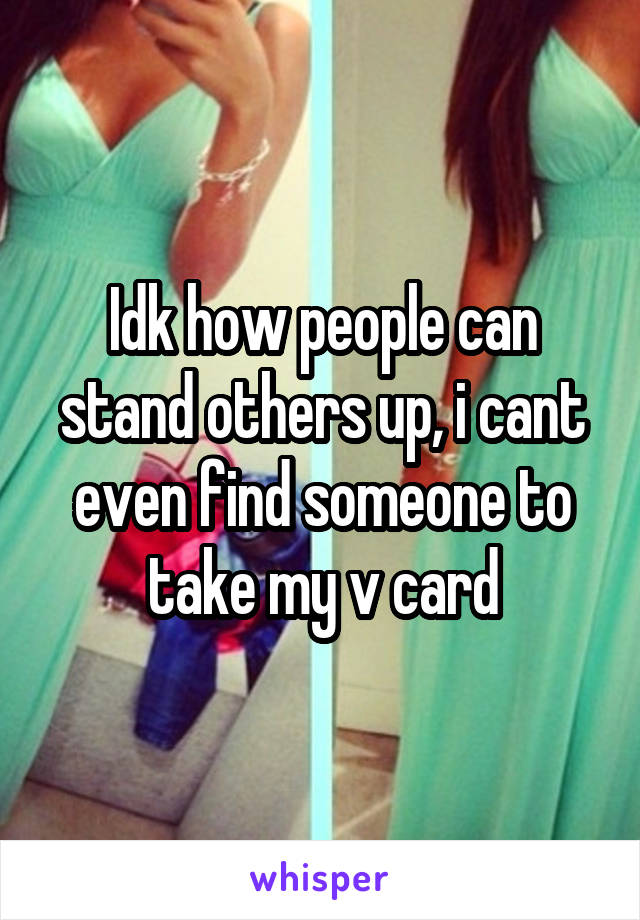 Idk how people can stand others up, i cant even find someone to take my v card