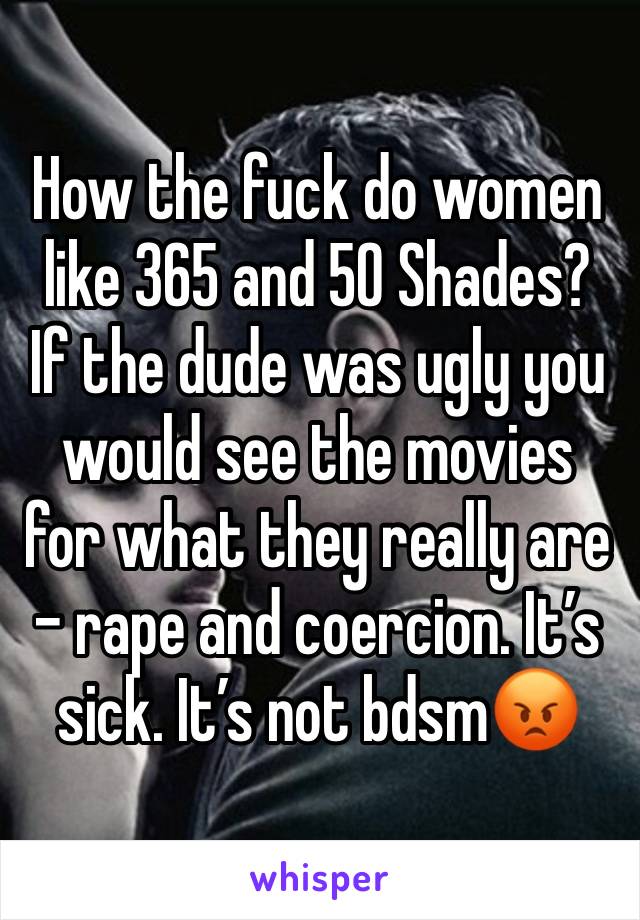 How the fuck do women like 365 and 50 Shades? If the dude was ugly you would see the movies for what they really are - rape and coercion. It’s sick. It’s not bdsm😡