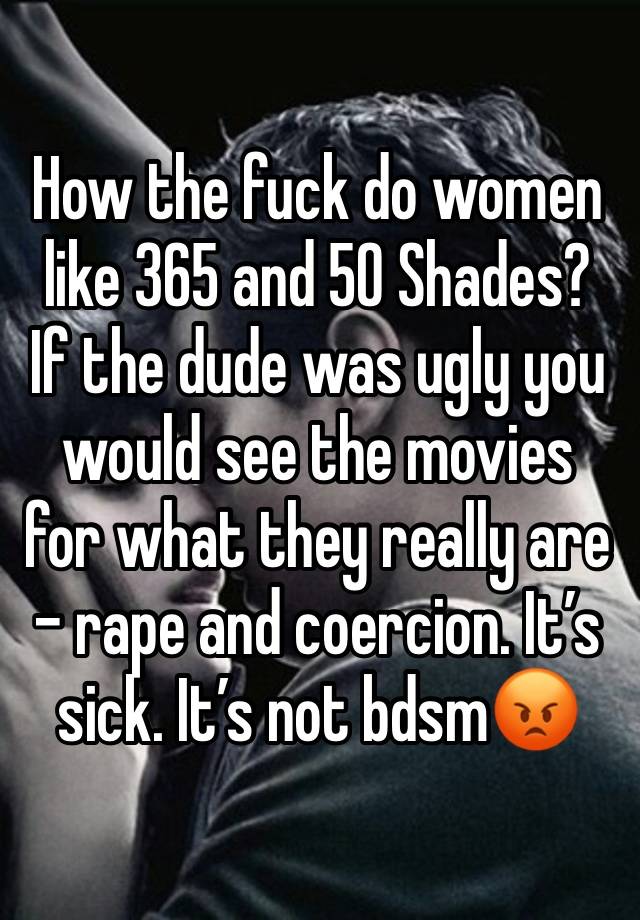 How the fuck do women like 365 and 50 Shades? If the dude was ugly you would see the movies for what they really are - rape and coercion. It’s sick. It’s not bdsm😡