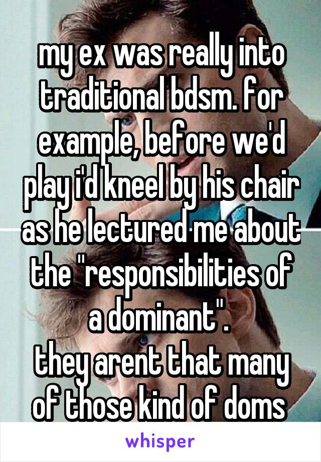 my ex was really into traditional bdsm. for example, before we'd play i'd kneel by his chair as he lectured me about the "responsibilities of a dominant". 
they arent that many of those kind of doms 