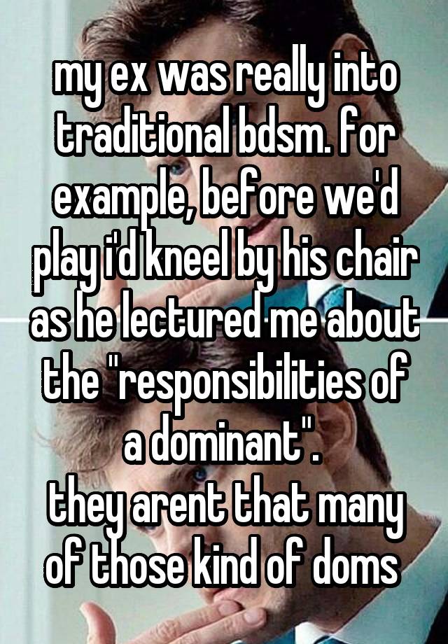 my ex was really into traditional bdsm. for example, before we'd play i'd kneel by his chair as he lectured me about the "responsibilities of a dominant". 
they arent that many of those kind of doms 