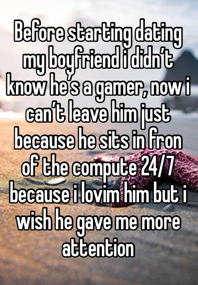 Before starting dating my boyfriend i didn’t know he’s a gamer, now i can’t leave him just because he sits in fron of the compute 24/7 because i lovim him but i wish he gave me more attention