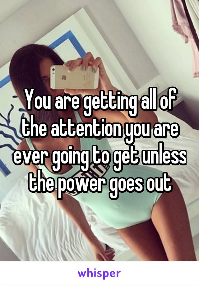 You are getting all of the attention you are ever going to get unless the power goes out