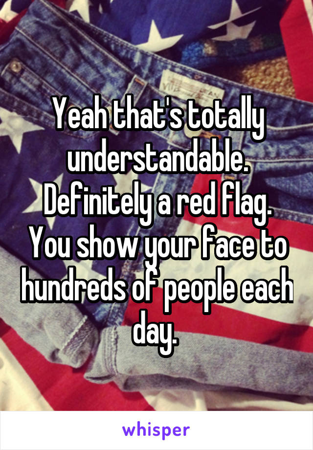 Yeah that's totally understandable. Definitely a red flag. You show your face to hundreds of people each day. 