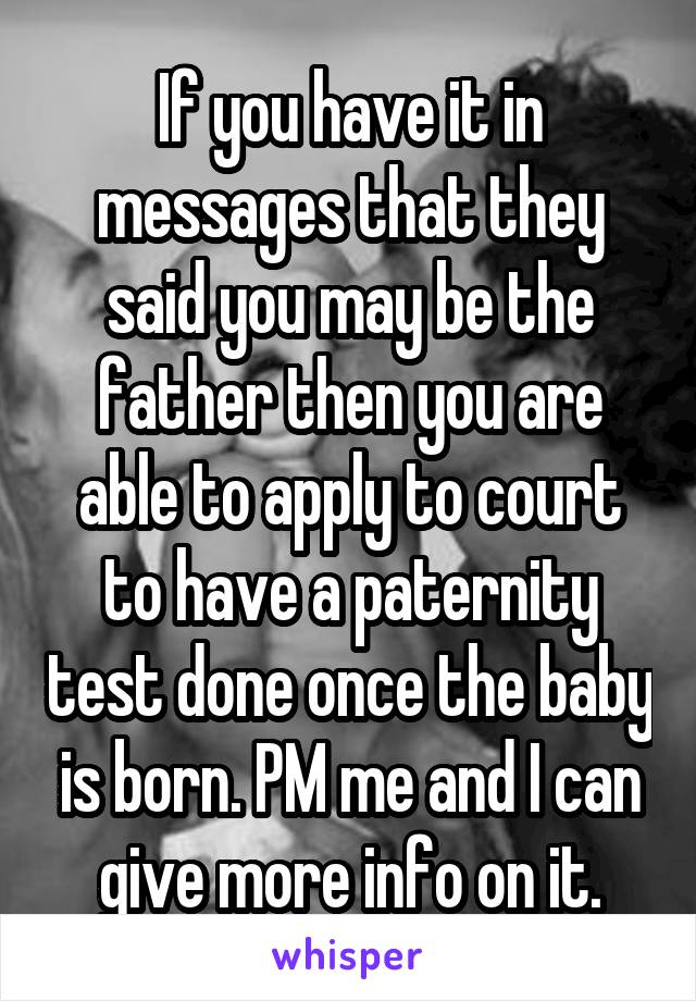 If you have it in messages that they said you may be the father then you are able to apply to court to have a paternity test done once the baby is born. PM me and I can give more info on it.