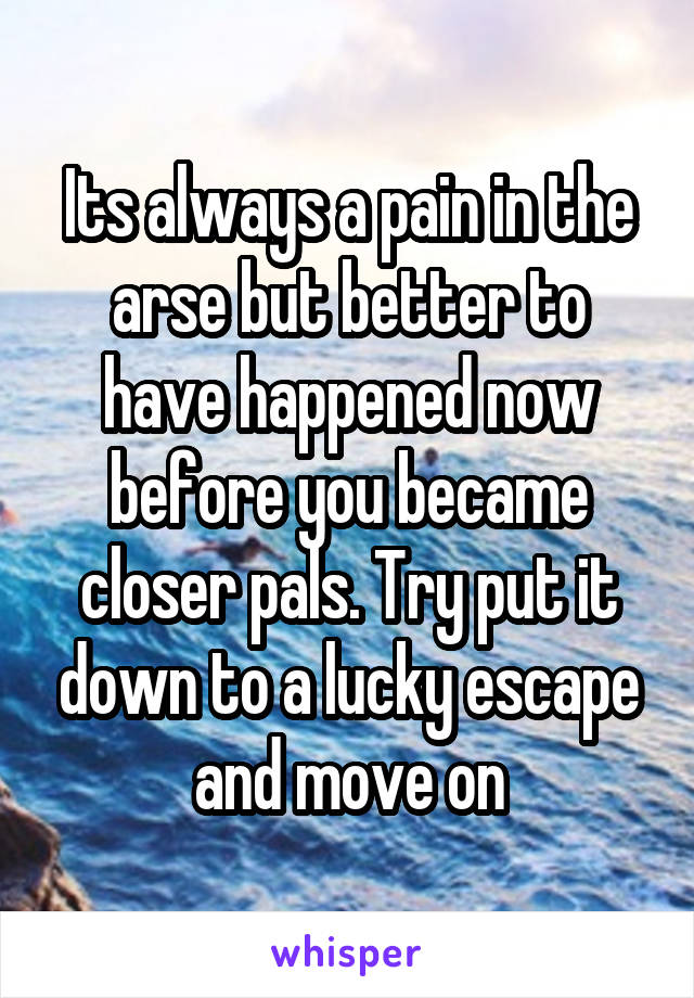 Its always a pain in the arse but better to have happened now before you became closer pals. Try put it down to a lucky escape and move on