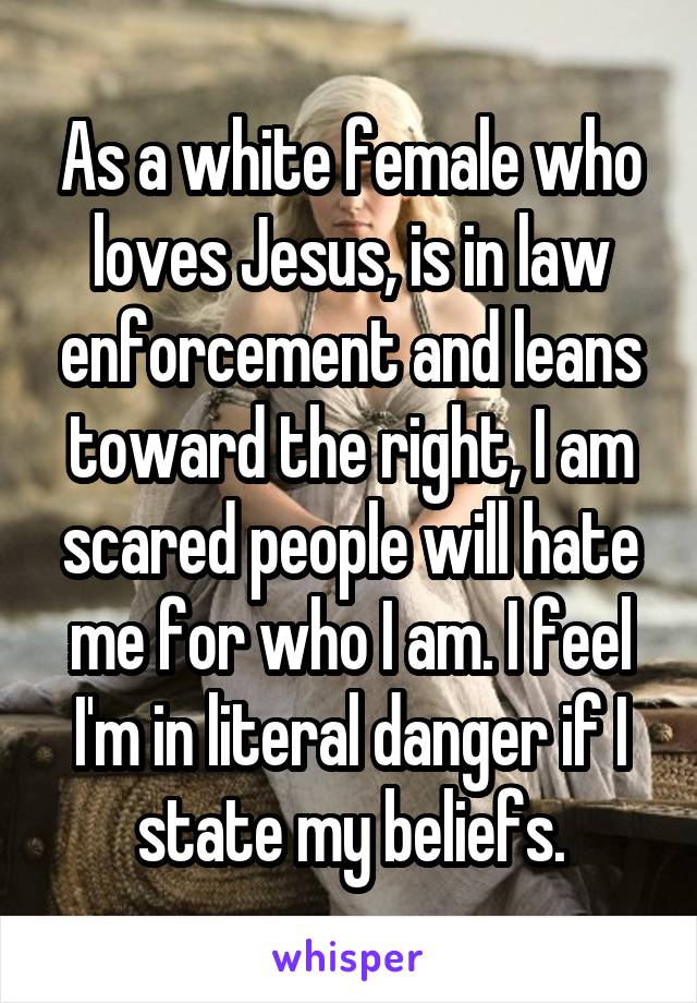 As a white female who loves Jesus, is in law enforcement and leans toward the right, I am scared people will hate me for who I am. I feel I'm in literal danger if I state my beliefs.