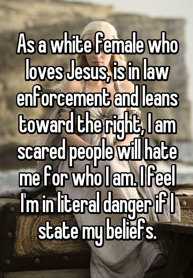 As a white female who loves Jesus, is in law enforcement and leans toward the right, I am scared people will hate me for who I am. I feel I'm in literal danger if I state my beliefs.