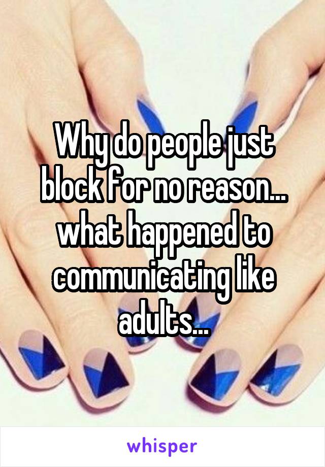 Why do people just block for no reason... what happened to communicating like adults...