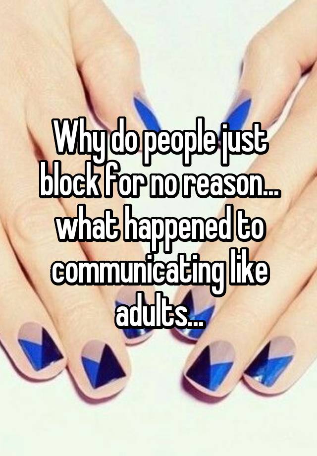 Why do people just block for no reason... what happened to communicating like adults...