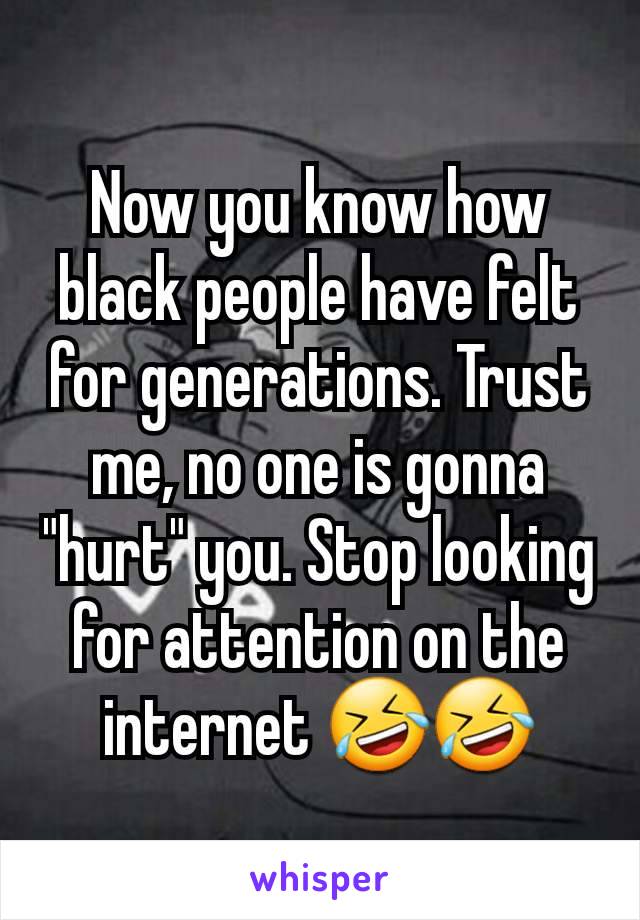 Now you know how black people have felt for generations. Trust me, no one is gonna "hurt" you. Stop looking for attention on the internet 🤣🤣