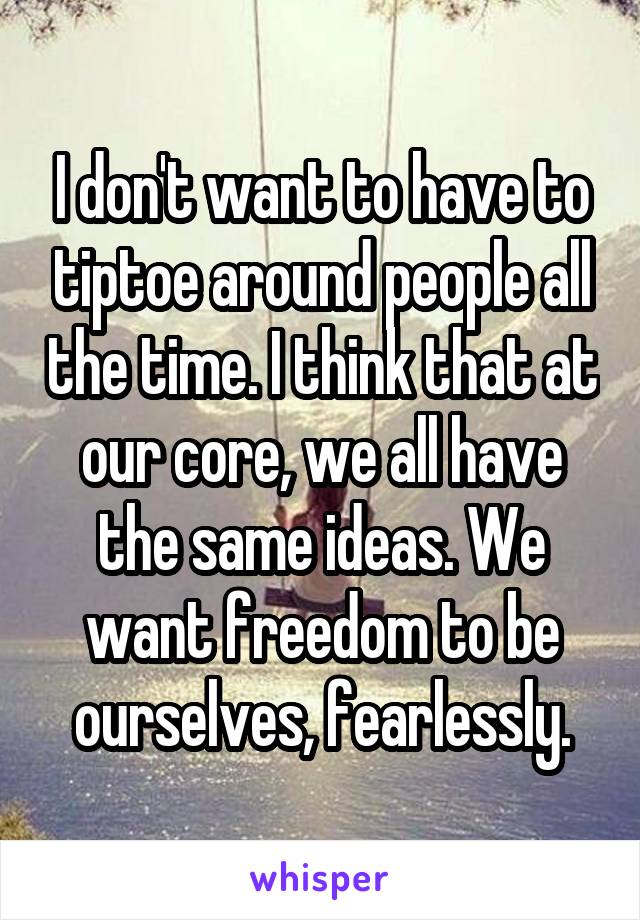 I don't want to have to tiptoe around people all the time. I think that at our core, we all have the same ideas. We want freedom to be ourselves, fearlessly.