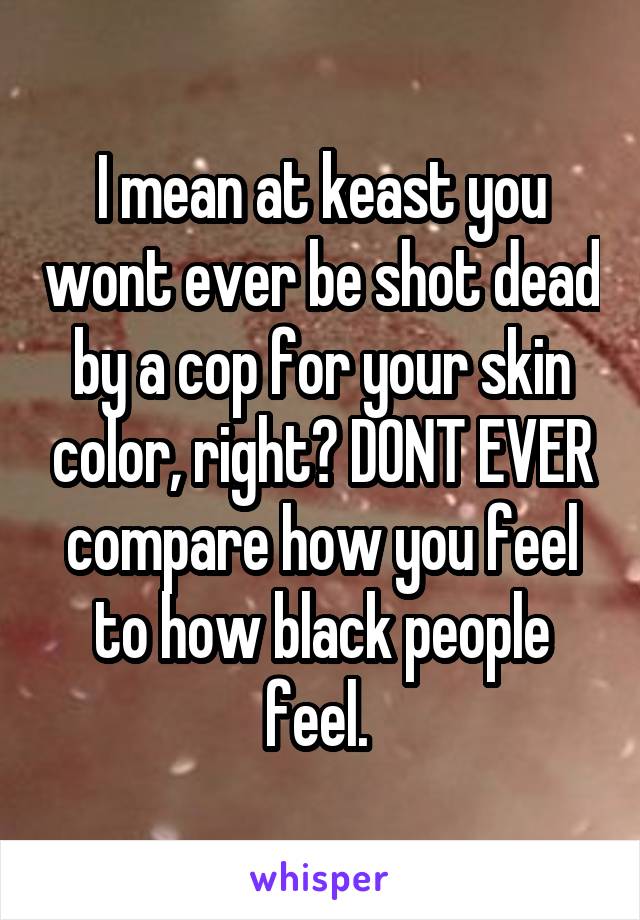 I mean at keast you wont ever be shot dead by a cop for your skin color, right? DONT EVER compare how you feel to how black people feel. 