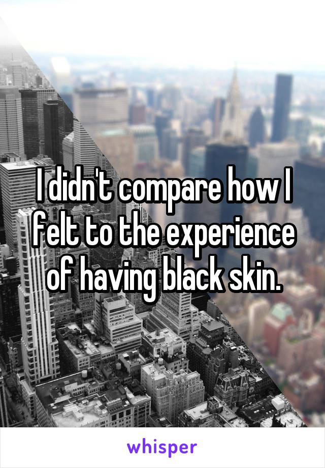 I didn't compare how I felt to the experience of having black skin.