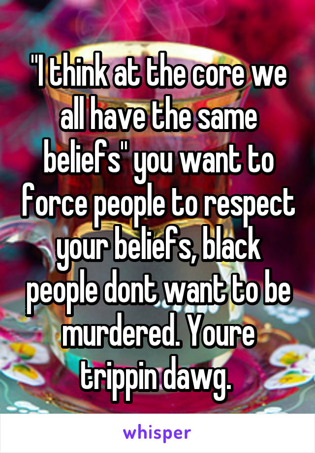 "I think at the core we all have the same beliefs" you want to force people to respect your beliefs, black people dont want to be murdered. Youre trippin dawg. 