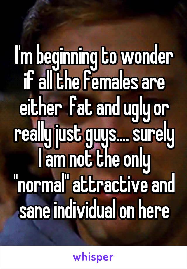 I'm beginning to wonder if all the females are either  fat and ugly or really just guys.... surely I am not the only "normal" attractive and sane individual on here