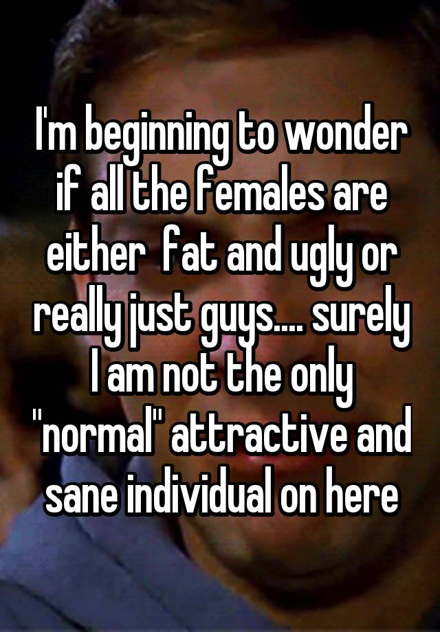 I'm beginning to wonder if all the females are either  fat and ugly or really just guys.... surely I am not the only "normal" attractive and sane individual on here