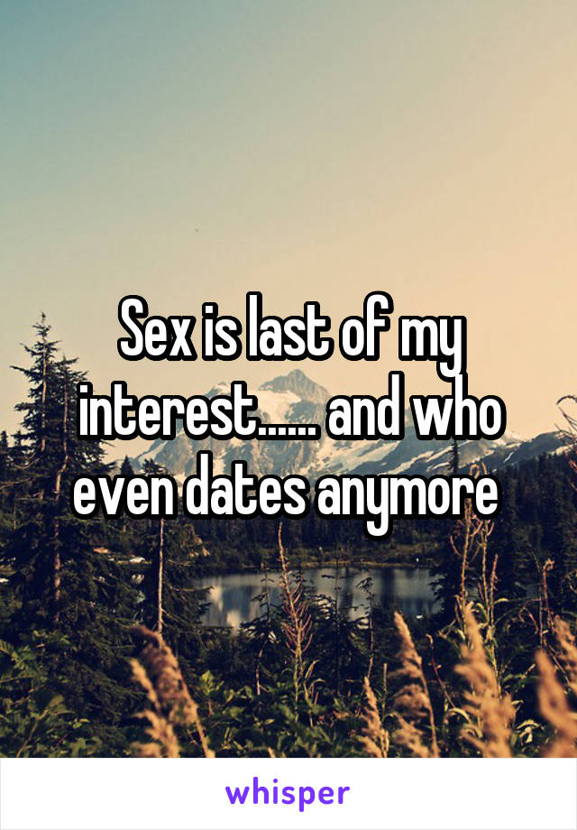 Sex is last of my interest...... and who even dates anymore 