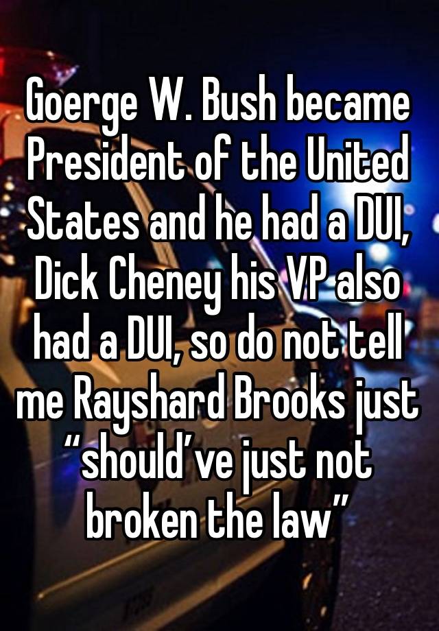 Goerge W. Bush became President of the United States and he had a DUI, Dick Cheney his VP also had a DUI, so do not tell me Rayshard Brooks just “should’ve just not broken the law”