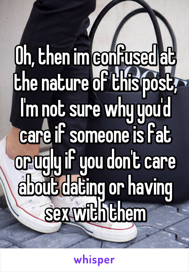 Oh, then im confused at the nature of this post, I'm not sure why you'd care if someone is fat or ugly if you don't care about dating or having sex with them