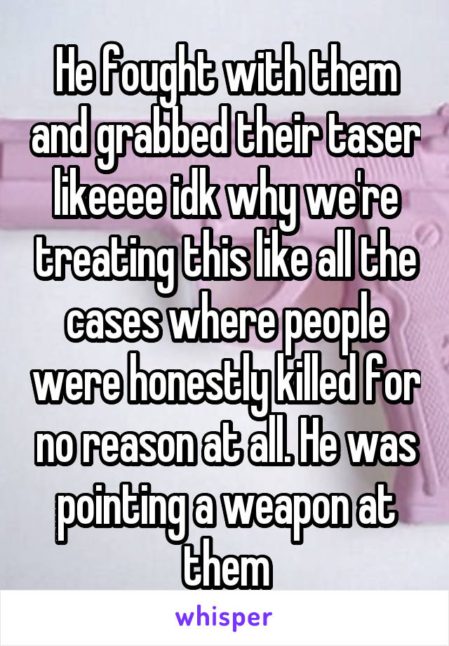 He fought with them and grabbed their taser likeeee idk why we're treating this like all the cases where people were honestly killed for no reason at all. He was pointing a weapon at them