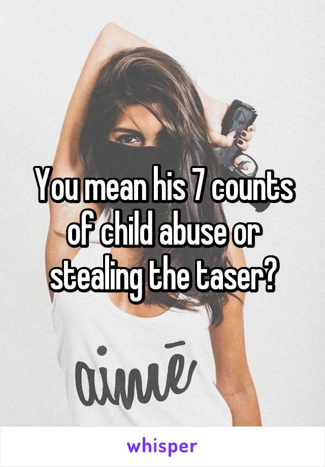 You mean his 7 counts of child abuse or stealing the taser?