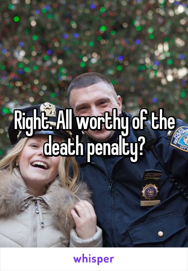 Right. All worthy of the death penalty?