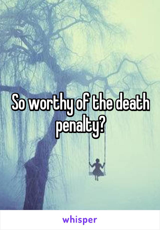 So worthy of the death penalty?