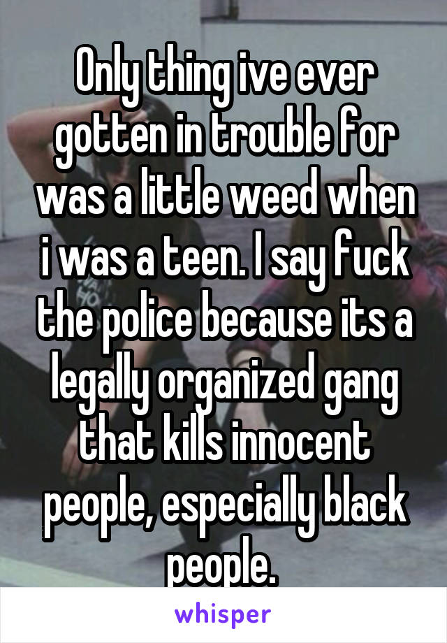 Only thing ive ever gotten in trouble for was a little weed when i was a teen. I say fuck the police because its a legally organized gang that kills innocent people, especially black people. 