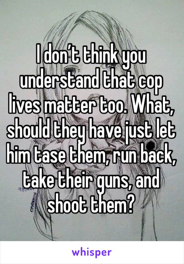 I don’t think you understand that cop lives matter too. What, should they have just let him tase them, run back, take their guns, and shoot them?