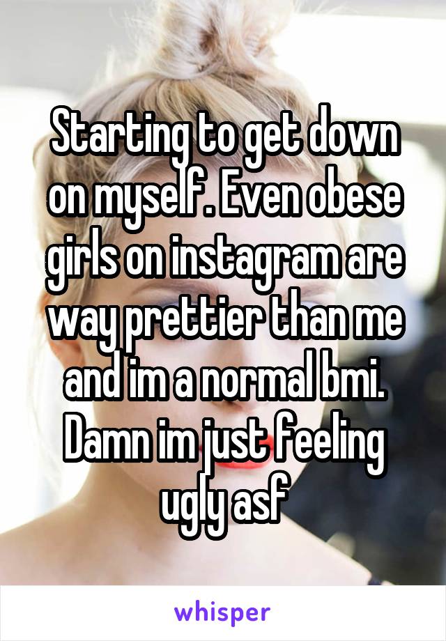 Starting to get down on myself. Even obese girls on instagram are way prettier than me and im a normal bmi. Damn im just feeling ugly asf