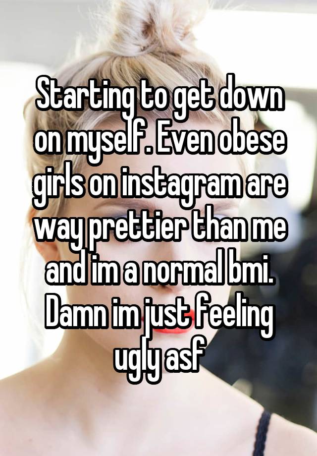 Starting to get down on myself. Even obese girls on instagram are way prettier than me and im a normal bmi. Damn im just feeling ugly asf