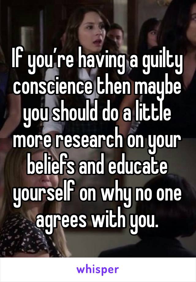 If you’re having a guilty conscience then maybe you should do a little more research on your beliefs and educate yourself on why no one agrees with you. 