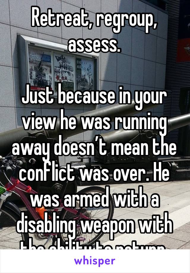 Retreat, regroup, assess. 

Just because in your view he was running away doesn’t mean the conflict was over. He was armed with a disabling weapon with the ability to return. 