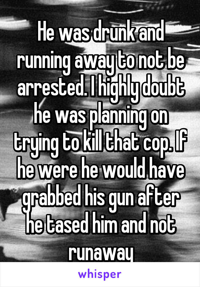 He was drunk and running away to not be arrested. I highly doubt he was planning on trying to kill that cop. If he were he would have grabbed his gun after he tased him and not runaway