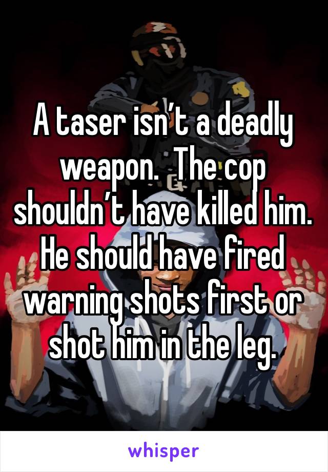 A taser isn’t a deadly weapon.  The cop shouldn’t have killed him.  He should have fired warning shots first or shot him in the leg.