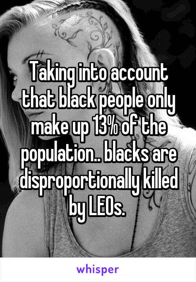 Taking into account that black people only make up 13% of the population.. blacks are disproportionally killed by LEOs. 