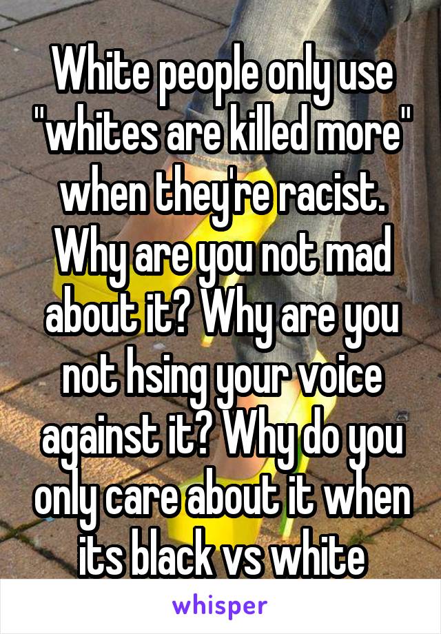 White people only use "whites are killed more" when they're racist. Why are you not mad about it? Why are you not hsing your voice against it? Why do you only care about it when its black vs white