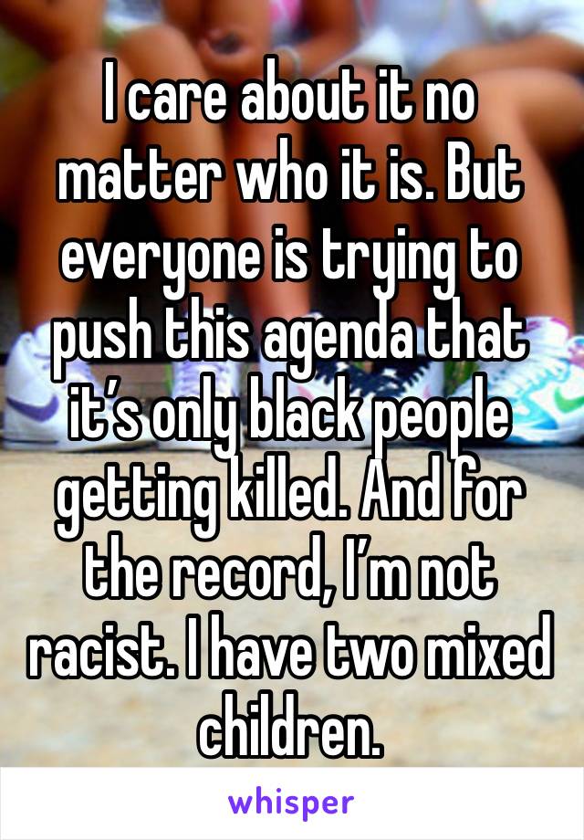 I care about it no matter who it is. But everyone is trying to push this agenda that it’s only black people getting killed. And for the record, I’m not racist. I have two mixed children. 