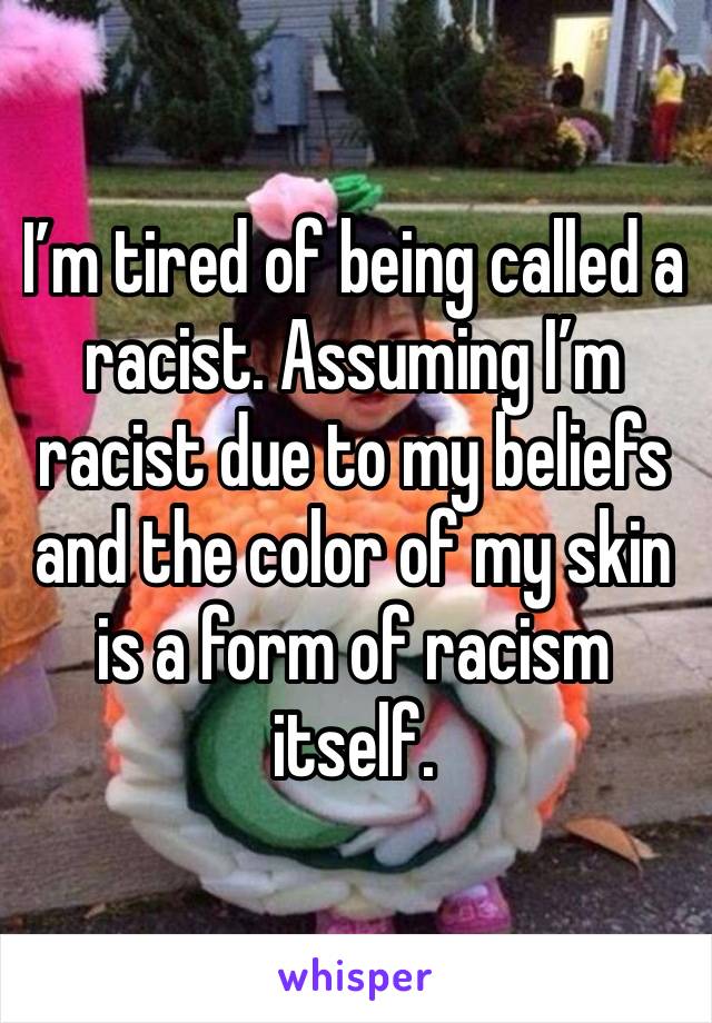 I’m tired of being called a racist. Assuming I’m racist due to my beliefs and the color of my skin is a form of racism itself. 