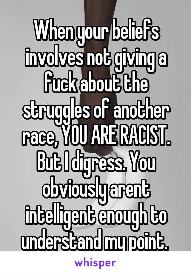 When your beliefs involves not giving a fuck about the struggles of another race, YOU ARE RACIST. But I digress. You obviously arent intelligent enough to understand my point. 