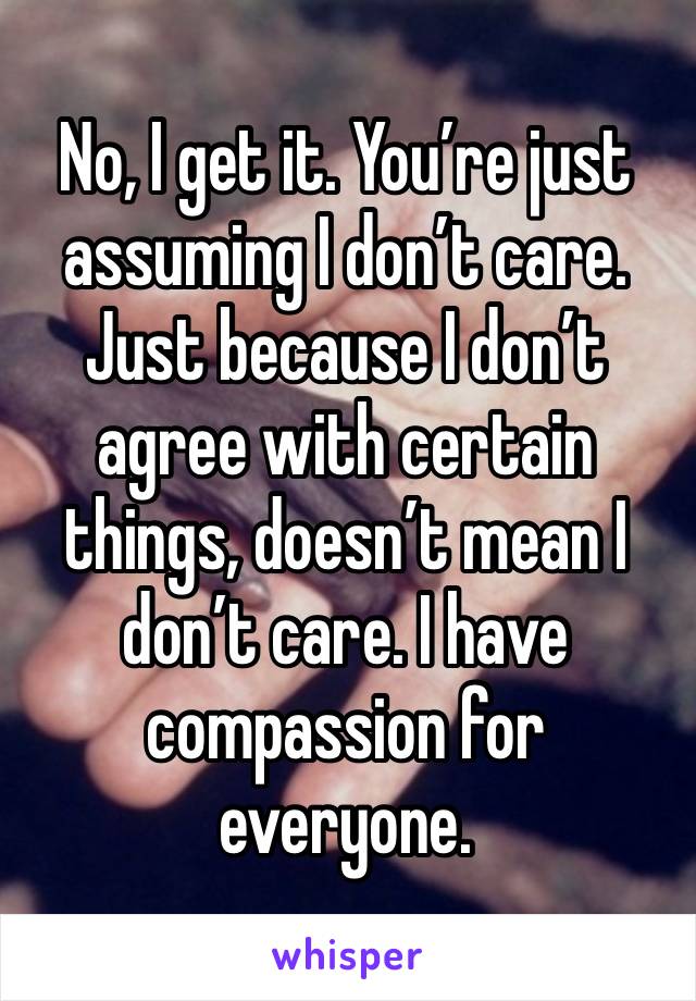 No, I get it. You’re just assuming I don’t care. Just because I don’t agree with certain things, doesn’t mean I don’t care. I have compassion for everyone. 